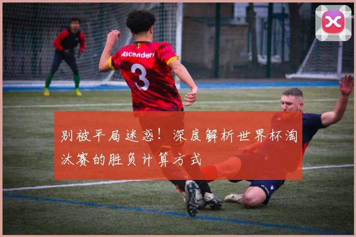 别被平局迷惑！深度解析世界杯淘汰赛的胜负计算方式