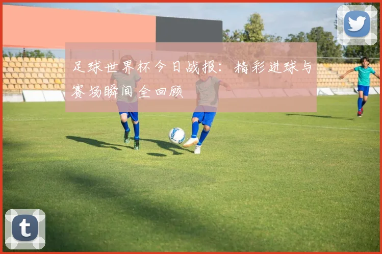 足球世界杯今日战报：精彩进球与赛场瞬间全回顾