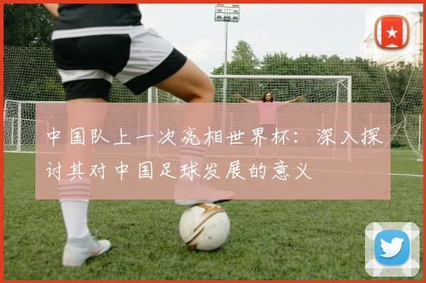 中国队上一次亮相世界杯：深入探讨其对中国足球发展的意义