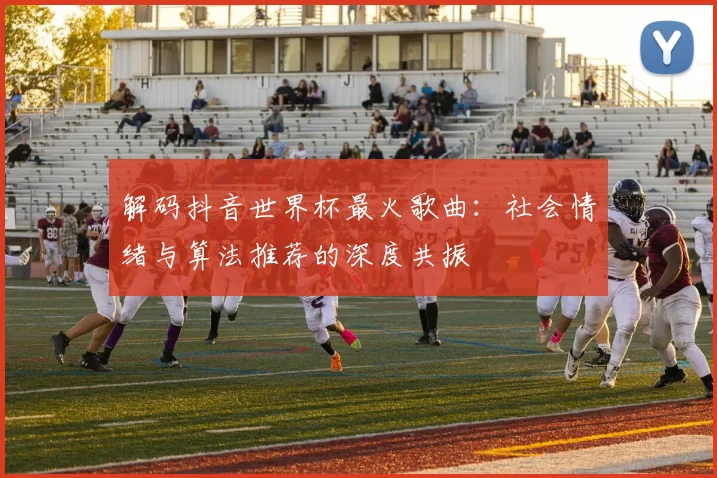 解码抖音世界杯最火歌曲：社会情绪与算法推荐的深度共振